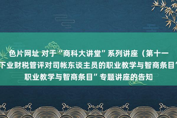 色片网址 对于“商科大讲堂”系列讲座(第十一讲)-“数智时间下业财税管评对司帐东谈主员的职业教学与智商条目”专题讲座的告知