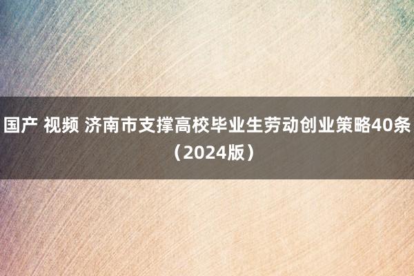 国产 视频 济南市支撑高校毕业生劳动创业策略40条 (2024版)