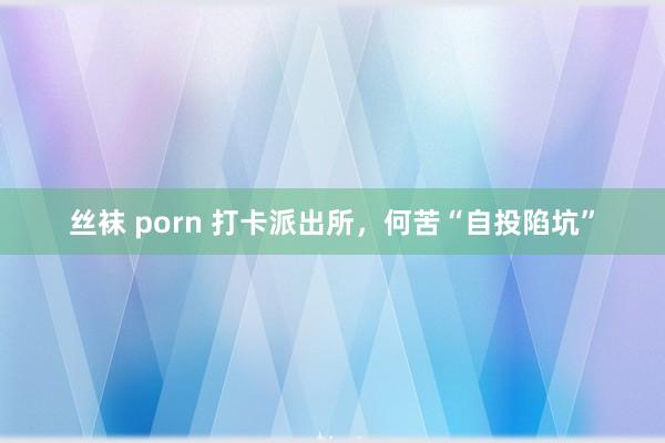 丝袜 porn 打卡派出所,何苦“自投陷坑”