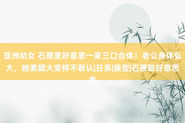 亚洲幼女 石原里好意思一家三口合体!老公身体弘大,她素颜大变样不敢认|日系|版型|石原聪好意思