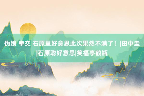伪娘 拳交 石原里好意思此次果然不满了!|田中圭|石原聪好意思|笑福亭鹤瓶