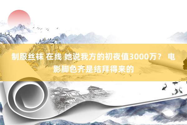 制服丝袜 在线 她说我方的初夜值3000万? 电影脚色齐是结拜得来的
