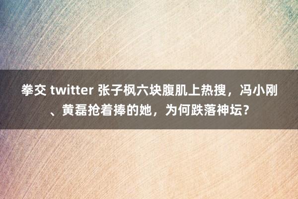 拳交 twitter 张子枫六块腹肌上热搜，冯小刚、黄磊抢着捧的她，为何跌落神坛？