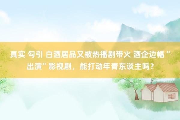 真实 勾引 白酒居品又被热播剧带火 酒企边幅“出演”影视剧，能打动年青东谈主吗？