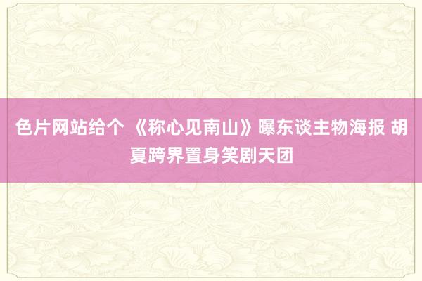 色片网站给个 《称心见南山》曝东谈主物海报 胡夏跨界置身笑剧天团