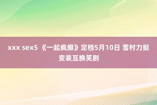 xxx sex5 《一起疯癫》定档5月10日 雪村力挺变装互换笑剧