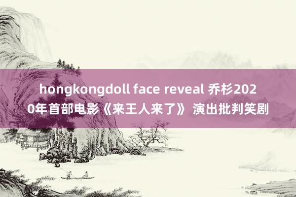 hongkongdoll face reveal 乔杉2020年首部电影《来王人来了》 演出批判笑剧