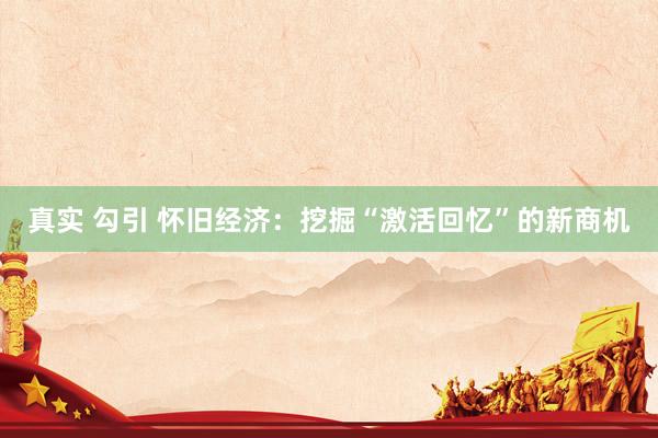 真实 勾引 怀旧经济：挖掘“激活回忆”的新商机