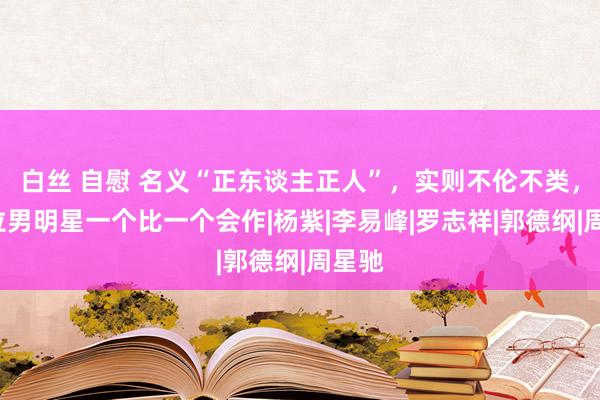 白丝 自慰 名义“正东谈主正人”,实则不伦不类,这5位男明星一个比一个会作|杨紫|李易峰|罗志祥|郭德纲|周星驰