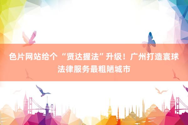 色片网站给个 “贤达握法”升级！广州打造寰球法律服务最粗陋城市