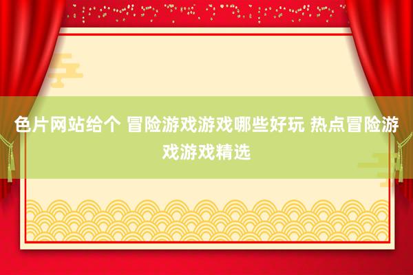 色片网站给个 冒险游戏游戏哪些好玩 热点冒险游戏游戏精选