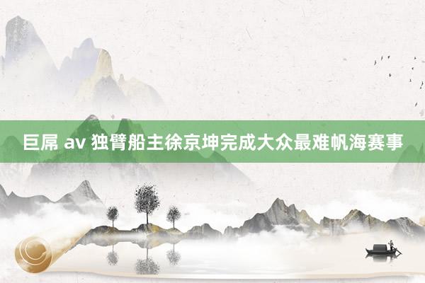巨屌 av 独臂船主徐京坤完成大众最难帆海赛事