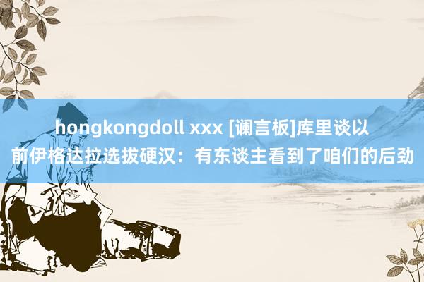 hongkongdoll xxx [谰言板]库里谈以前伊格达拉选拔硬汉：有东谈主看到了咱们的后劲