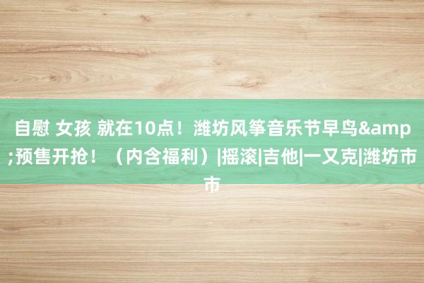 自慰 女孩 就在10点!潍坊风筝音乐节早鸟&预售开抢!(内含福利)|摇滚|吉他|一又克|潍坊市