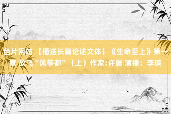 色片网站 【播送长篇论述文体】《生命至上》第一章 放飞“风筝都”(上)作家:许晨 演播:李琛