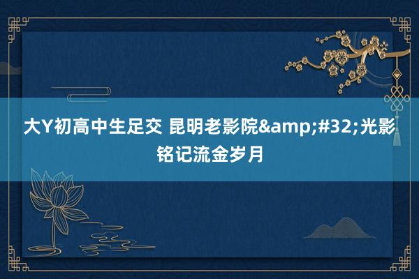 大Y初高中生足交 昆明老影院 光影铭记流金岁月