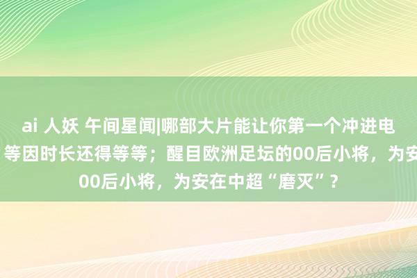 ai 人妖 午间星闻|哪部大片能让你第一个冲进电影院？《唐探3》等因时长还得等等；醒目欧洲足坛的00后小将，为安在中超“磨灭”？