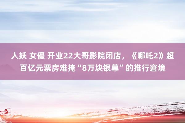 人妖 女優 开业22大哥影院闭店，《哪吒2》超百亿元票房难掩“8万块银幕”的推行窘境
