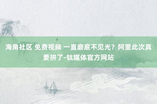 海角社区 免费视频 一直磨底不见光?阿里此次真要拼了-钛媒体官方网站