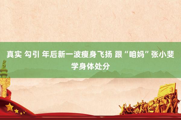 真实 勾引 年后新一波瘦身飞扬 跟“咱妈”张小斐学身体处分