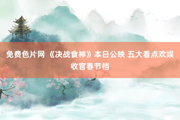 免费色片网 《决战食神》本日公映 五大看点欢娱收官春节档