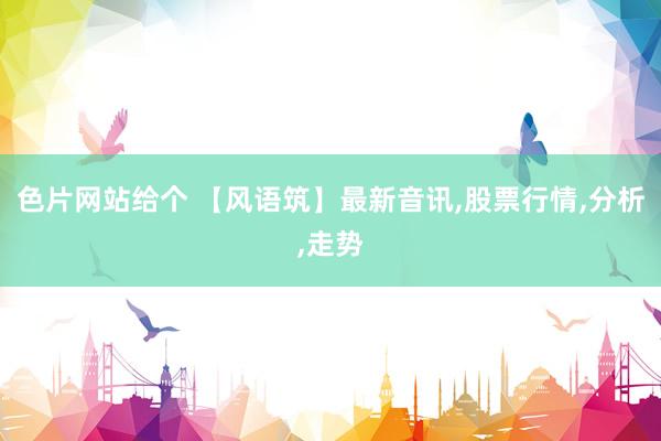 色片网站给个 【风语筑】最新音讯,股票行情,分析,走势