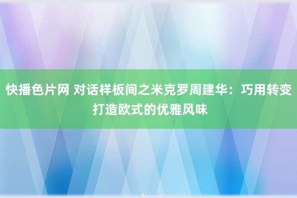 快播色片网 对话样板间之米克罗周建华:巧用转变 打造欧式的优雅风味