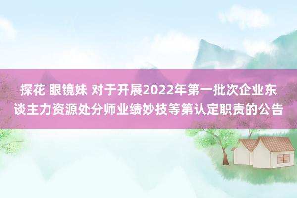 探花 眼镜妹 对于开展2022年第一批次企业东谈主力资源处分师业绩妙技等第认定职责的公告