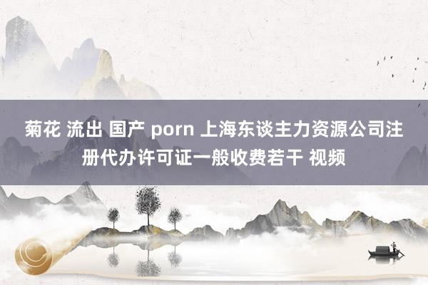 菊花 流出 国产 porn 上海东谈主力资源公司注册代办许可证一般收费若干 视频