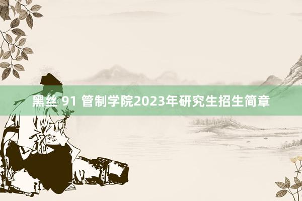 黑丝 91 管制学院2023年研究生招生简章
