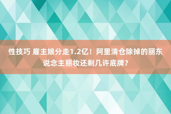 性技巧 雇主娘分走1.2亿！阿里清仓除掉的丽东说念主丽妆还剩几许底牌？