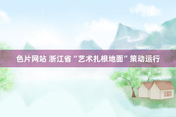 色片网站 浙江省“艺术扎根地面”策动运行