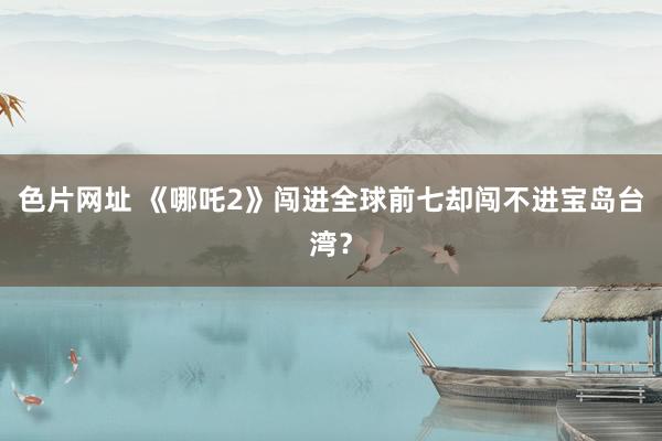 色片网址 《哪吒2》闯进全球前七却闯不进宝岛台湾？