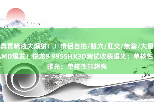 真實精液大爆射!!情侶自拍/雙穴/肛交/無套/大量噴精 AMD爆发!锐龙9 9955HX3D测试收获曝光:单核性能超强