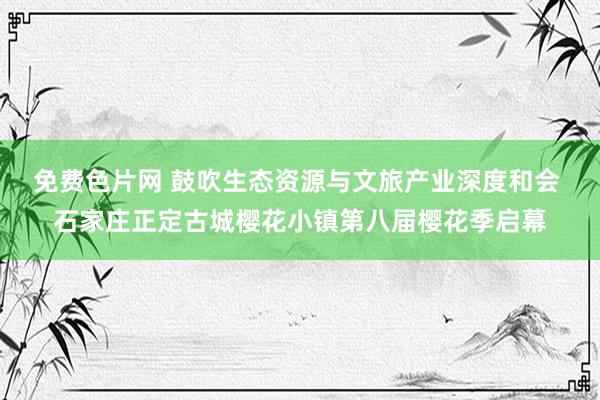 免费色片网 鼓吹生态资源与文旅产业深度和会 石家庄正定古城樱花小镇第八届樱花季启幕
