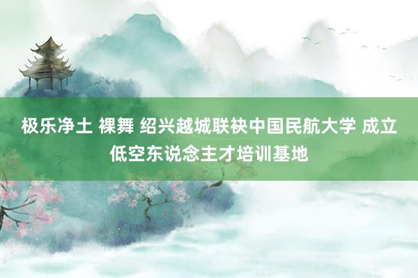 极乐净土 裸舞 绍兴越城联袂中国民航大学 成立低空东说念主才培训基地