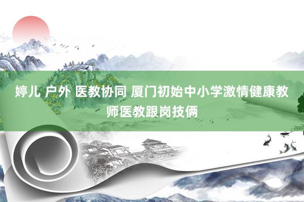 婷儿 户外 医教协同 厦门初始中小学激情健康教师医教跟岗技俩