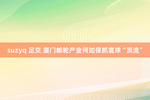 suzyq 足交 厦门邮轮产业何如保抓寰球“顶流”