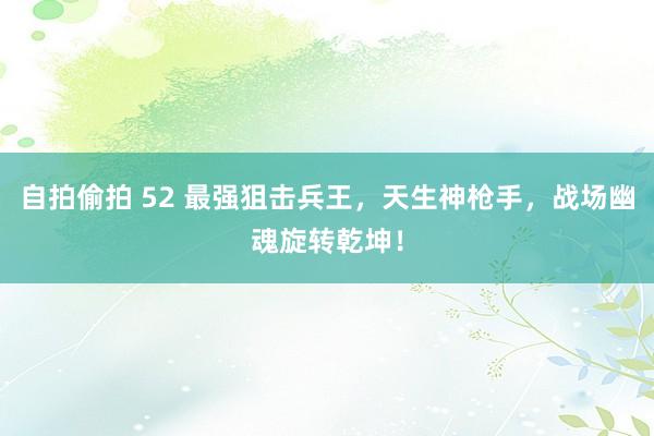 自拍偷拍 52 最强狙击兵王,天生神枪手,战场幽魂旋转乾坤!