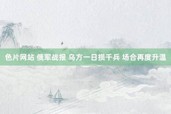 色片网站 俄军战报 乌方一日损千兵 场合再度升温