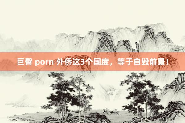 巨臀 porn 外侨这3个国度,等于自毁前景!