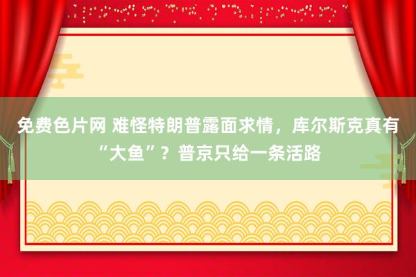 免费色片网 难怪特朗普露面求情,库尔斯克真有“大鱼”?普京只给一条活路