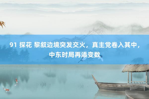 91 探花 黎叙边境突发交火,真主党卷入其中,中东时局再添变数