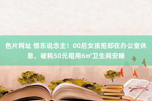 色片网址 惊东说念主!00后女孩拒却在办公室休息,破耗50元租用6㎡卫生间安睡