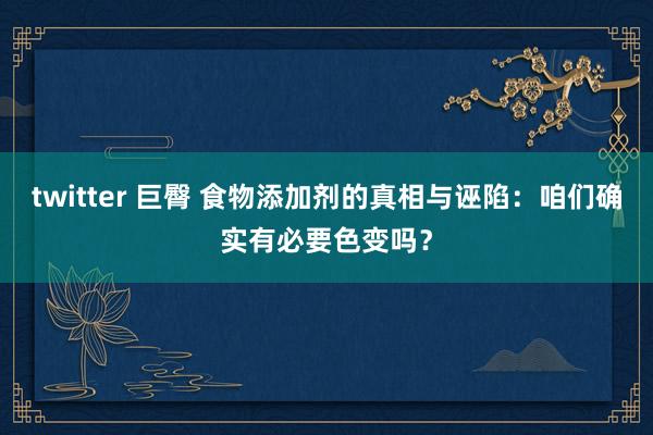 twitter 巨臀 食物添加剂的真相与诬陷:咱们确实有必要色变吗?