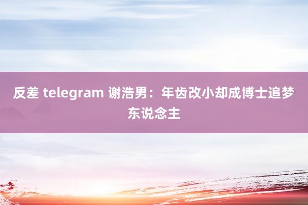 反差 telegram 谢浩男:年齿改小却成博士追梦东说念主