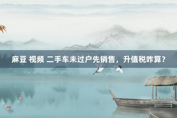 麻豆 视频 二手车未过户先销售，升值税咋算？