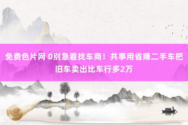 免费色片网 0别急着找车商！共事用省赚二手车把旧车卖出比车行多2万