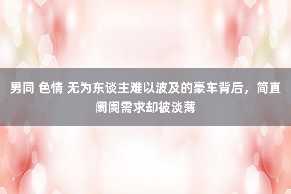 男同 色情 无为东谈主难以波及的豪车背后，简直阛阓需求却被淡薄