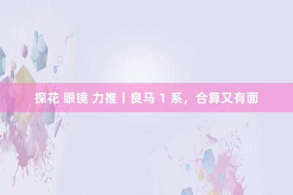探花 眼镜 力推丨良马 1 系,合算又有面